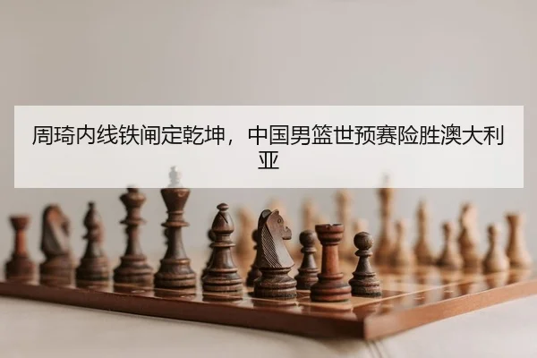 周琦内线铁闸定乾坤，中国男篮世预赛险胜澳大利亚